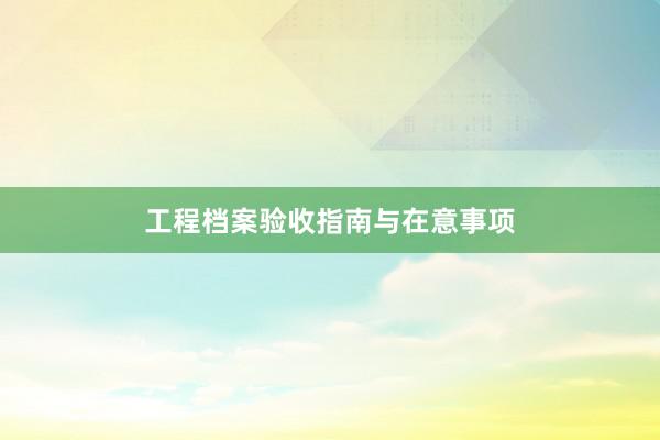 工程档案验收指南与在意事项